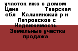 участок ижс с домом › Цена ­ 830 000 - Тверская обл., Калининский р-н, Петровское с. Недвижимость » Земельные участки продажа   